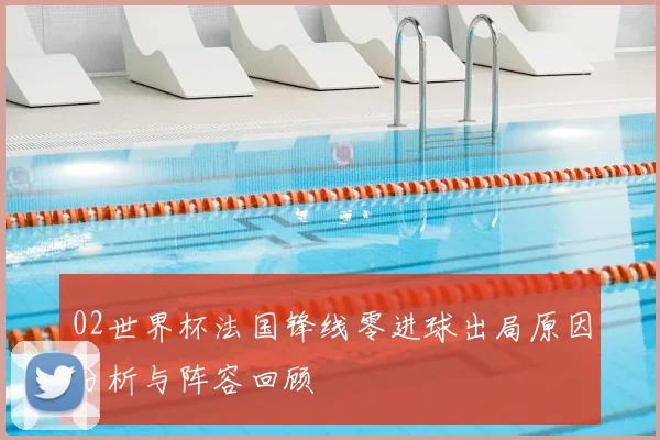 02世界杯法国锋线零进球出局原因分析与阵容回顾