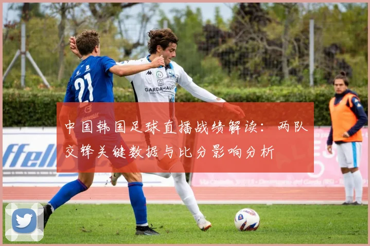 中国韩国足球直播战绩解读：两队交锋关键数据与比分影响分析
