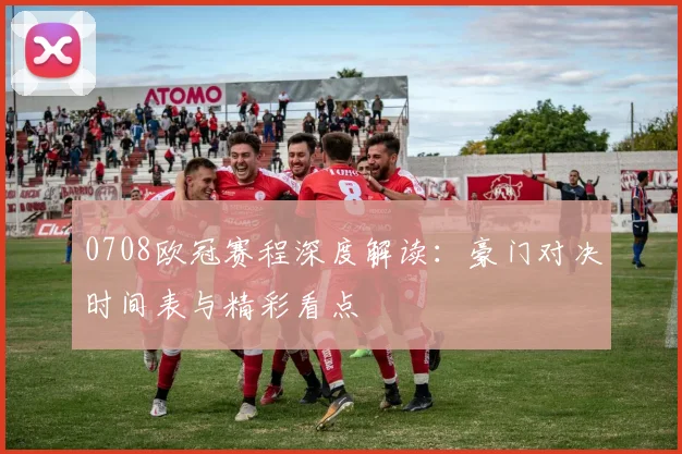 0708欧冠赛程深度解读：豪门对决时间表与精彩看点