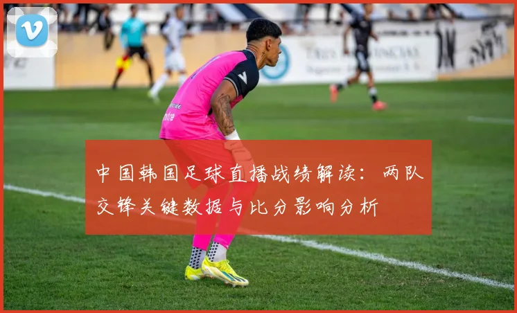 中国韩国足球直播战绩解读：两队交锋关键数据与比分影响分析