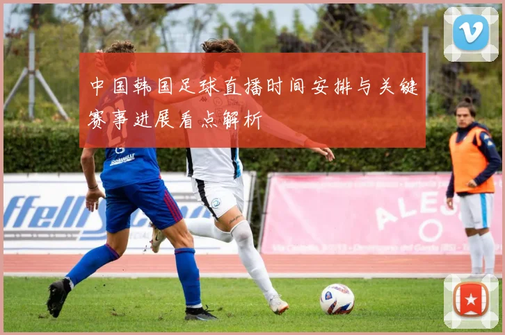 中国韩国足球直播时间安排与关键赛事进展看点解析