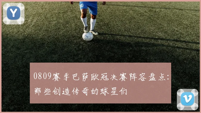 0809赛季巴萨欧冠决赛阵容盘点：那些创造传奇的球星们