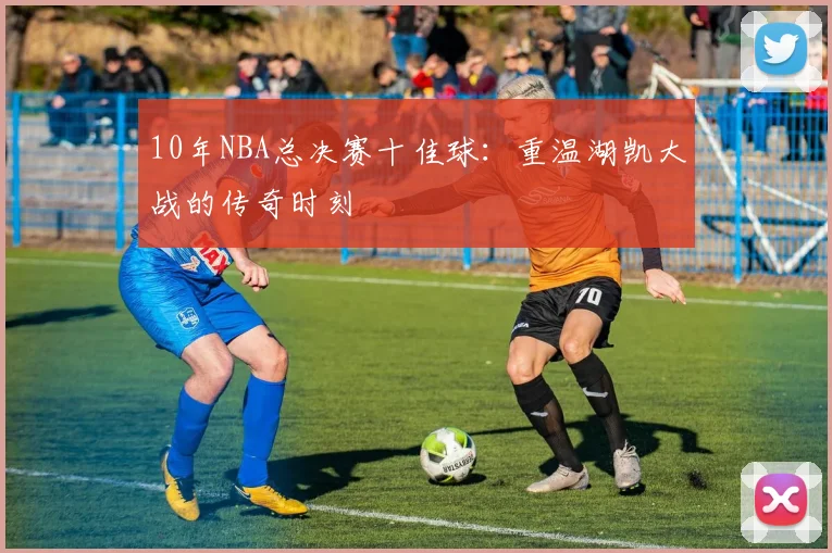 10年NBA总决赛十佳球：重温湖凯大战的传奇时刻