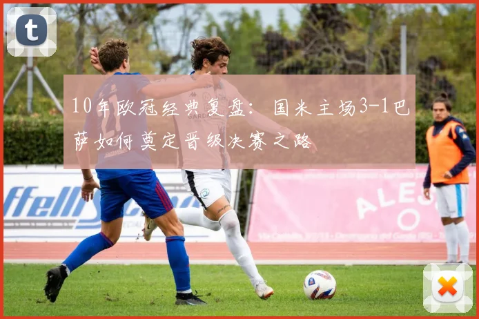 10年欧冠经典复盘:国米主场3-1巴萨如何奠定晋级决赛之路